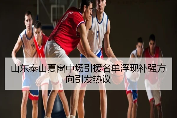 山东泰山夏窗中场引援名单浮现补强方向引发热议