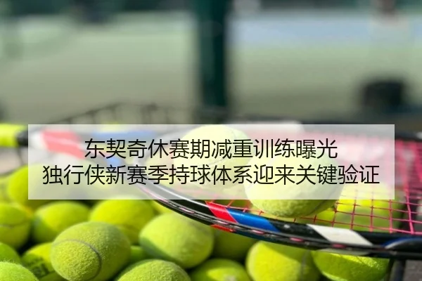 东契奇休赛期减重训练曝光 独行侠新赛季持球体系迎来关键验证