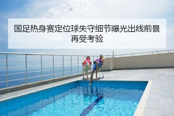 国足热身赛定位球失守细节曝光出线前景再受考验