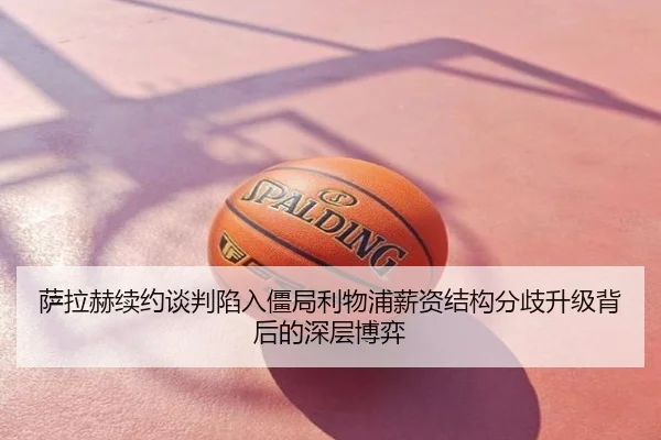 萨拉赫续约谈判陷入僵局利物浦薪资结构分歧升级背后的深层博弈