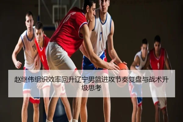 赵继伟组织效率回升辽宁男篮进攻节奏复盘与战术升级思考