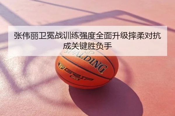 张伟丽卫冕战训练强度全面升级摔柔对抗成关键胜负手