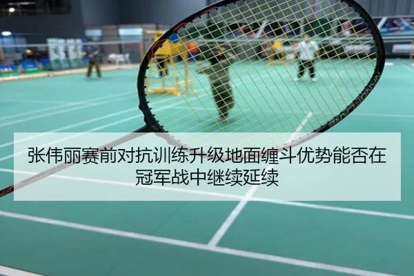 张伟丽赛前对抗训练升级地面缠斗优势能否在冠军战中继续延续